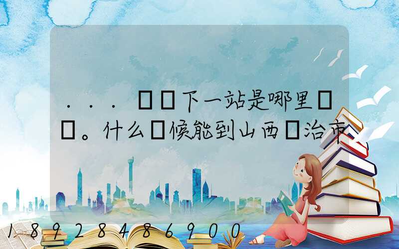 ...請問下一站是哪里。什么時候能到山西長治市